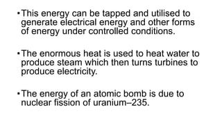 •This energy can be tapped and utilised to
generate electrical energy and other forms
of energy under controlled conditions.
•The enormous heat is used to heat water to
produce steam which then turns turbines to
produce electricity.
•The energy of an atomic bomb is due to
nuclear fission of uranium–235.
 