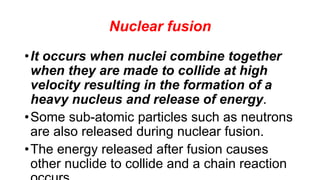 Nuclear fusion
•It occurs when nuclei combine together
when they are made to collide at high
velocity resulting in the formation of a
heavy nucleus and release of energy.
•Some sub-atomic particles such as neutrons
are also released during nuclear fusion.
•The energy released after fusion causes
other nuclide to collide and a chain reaction
 