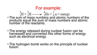 For example:
• The sum of mass numbers and atomic numbers of the
products equal the sum of mass numbers and atomic
number of the reactants.
• The energy released during nuclear fusion can be
harnessed and converted into other forms of energy
such as electrical energy.
• The hydrogen bomb works on the principle of nuclear
fusion.
 