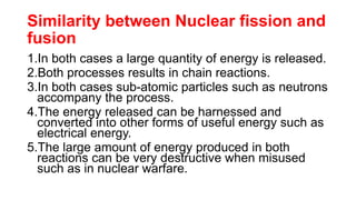 Similarity between Nuclear fission and
fusion
1.In both cases a large quantity of energy is released.
2.Both processes results in chain reactions.
3.In both cases sub-atomic particles such as neutrons
accompany the process.
4.The energy released can be harnessed and
converted into other forms of useful energy such as
electrical energy.
5.The large amount of energy produced in both
reactions can be very destructive when misused
such as in nuclear warfare.
 