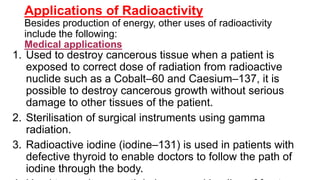 Applications of Radioactivity
Besides production of energy, other uses of radioactivity
include the following:
Medical applications
1. Used to destroy cancerous tissue when a patient is
exposed to correct dose of radiation from radioactive
nuclide such as a Cobalt–60 and Caesium–137, it is
possible to destroy cancerous growth without serious
damage to other tissues of the patient.
2. Sterilisation of surgical instruments using gamma
radiation.
3. Radioactive iodine (iodine–131) is used in patients with
defective thyroid to enable doctors to follow the path of
iodine through the body.
 