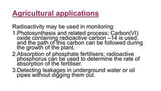 Agricultural applications
Radioactivity may be used in monitoring:
1.Photosynthesis and related process; Carbon(VI)
oxide containing radioactive carbon –14 is used,
and the path of this carbon can be followed during
the growth of the plant.
2.Absorption of phosphate fertilisers; radioactive
phosphorus can be used to determine the rate of
absorption of the fertiliser.
3.Detecting leakages in underground water or oil
pipes without digging them out.
 