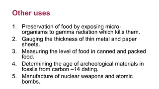 Other uses
1. Preservation of food by exposing micro-
organisms to gamma radiation which kills them.
2. Gauging the thickness of thin metal and paper
sheets.
3. Measuring the level of food in canned and packed
food.
4. Determining the age of archeological materials in
fossils from carbon –14 dating.
5. Manufacture of nuclear weapons and atomic
bombs.
 