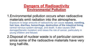 Dangers of Radioactivity
Environmental Pollution
1.Environmental pollution occurs when radioactive
materials emit radiation into the atmosphere.
Exposure to large amounts of radioactivity can cause nausea, vomiting,
hair loss, diarrhea, hemorrhage, destruction of the intestinal lining,
central nervous system damage, and death. It also causes DNA
damage(Genetic mutation) and raises the risk of cancer, particularly in
young children and fetuses
2.Disposal of nuclear waste is of particular concern
since some of the radioactive materials have very
long half-life.
 