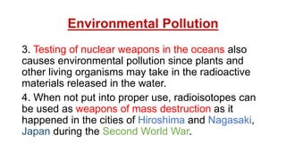 Environmental Pollution
3. Testing of nuclear weapons in the oceans also
causes environmental pollution since plants and
other living organisms may take in the radioactive
materials released in the water.
4. When not put into proper use, radioisotopes can
be used as weapons of mass destruction as it
happened in the cities of Hiroshima and Nagasaki,
Japan during the Second World War.
 