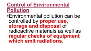 Control of Environmental
Pollution
•Environmental pollution can be
controlled by proper use,
storage and disposal of
radioactive materials as well as
regular checks of equipment
which emit radiations.
 