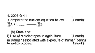 1. 2006 Q 4 :
Complete the nuclear equation below. (1 mark)
𝟏𝟖
𝟑𝟕
𝐀 + ……… 𝟏𝟕
𝟑𝟕
𝐁
(b) State one:
i) Use of radioisotopes in agriculture. (1 mark)
ii) Danger associated with exposure of human beings
to radioisotopes. (1 mark)
 