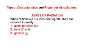 Types , Characteristics and Properties of radiations.
TYPES OF RADIATION
When radioactive nuclides disintegrate, they emit
radiations namely :
1. alpha particles (α),
2. beta (β) and
3. gamma (γ).
 