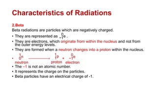 Characteristics of Radiations
2.Beta
Beta radiations are particles which are negatively charged.
• They are represented as −1
0e .
• They are electrons, which originate from within the nucleus and not from
the outer energy levels.
• They are formed when a neutron changes into a proton within the nucleus.
• 0
1n
neutron
1
1p
proton
+ −1
0e
electron
• The –1 is not an atomic number.
• It represents the charge on the particles.
• Beta particles have an electrical charge of -1.
 