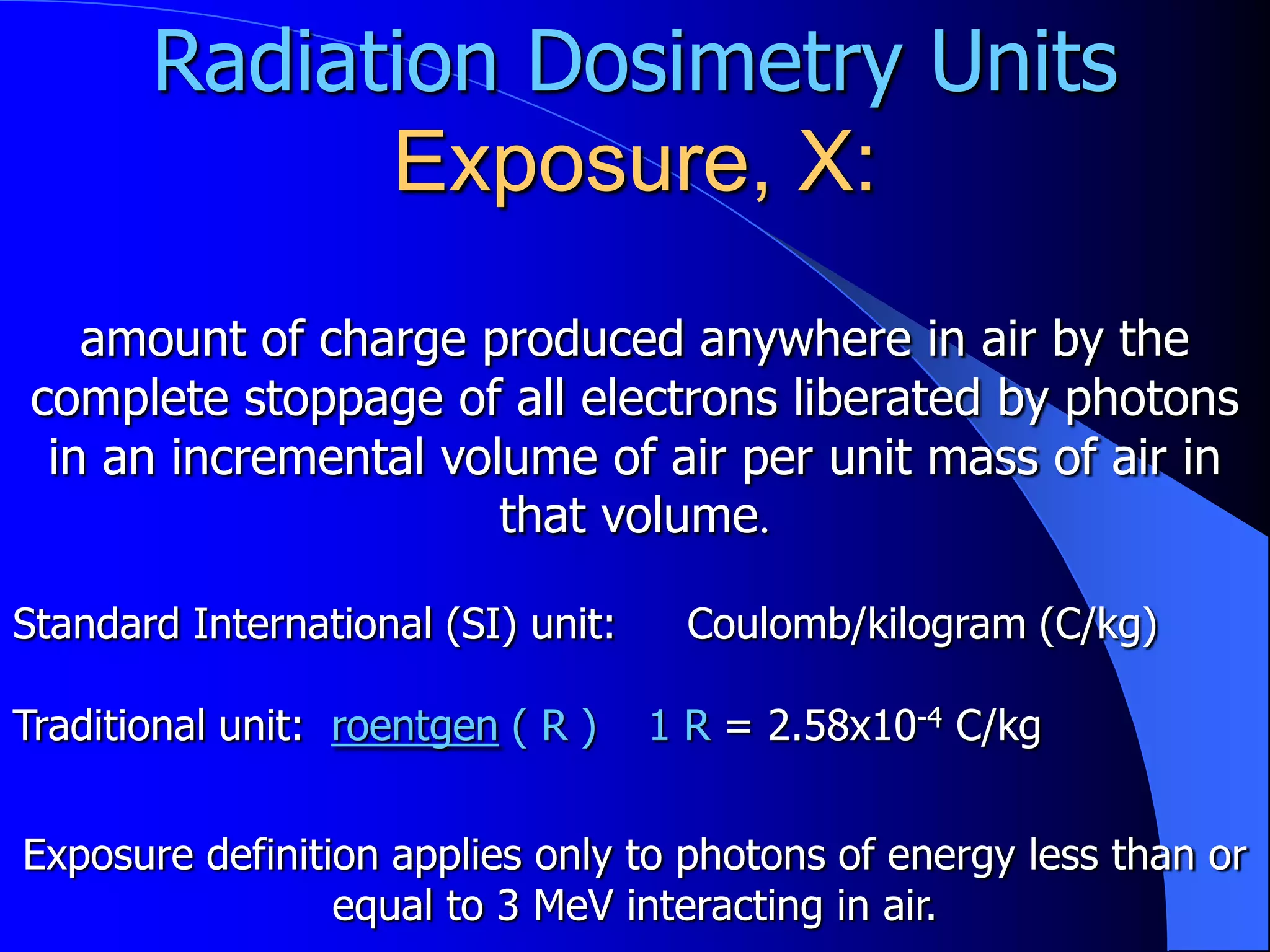 Radiation Dosimetry Units
             Exposure, X:
   amount of charge produced anywhere in air by the
complete stoppage of all electrons liberated by photons
 in an incremental volume of air per unit mass of air in
                      that volume.

Standard International (SI) unit:    Coulomb/kilogram (C/kg)

Traditional unit: roentgen ( R )    1 R = 2.58x10-4 C/kg


Exposure definition applies only to photons of energy less than or
                 equal to 3 MeV interacting in air.
 