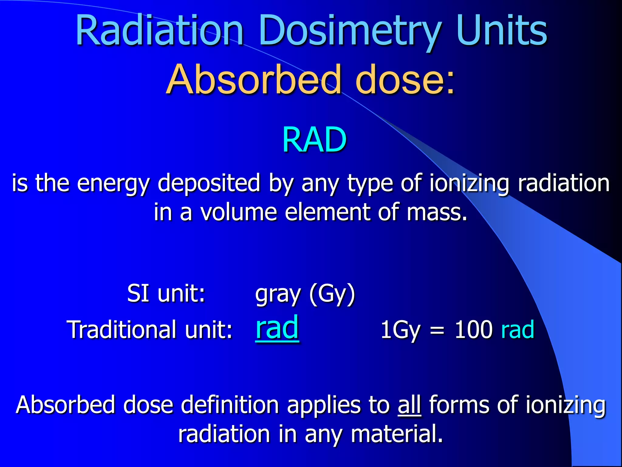 Radiation Dosimetry Units
          Absorbed dose:
                           RAD
is the energy deposited by any type of ionizing radiation
             in a volume element of mass.


           SI unit:      gray (Gy)
     Traditional unit:   rad         1Gy = 100 rad


Absorbed dose definition applies to all forms of ionizing
              radiation in any material.
 