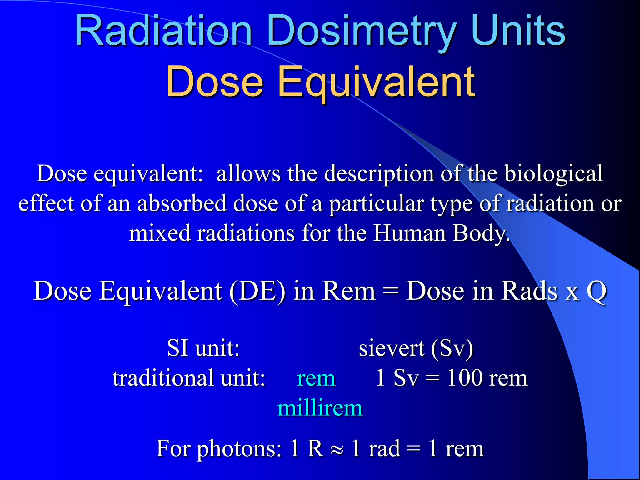 Radiation Dosimetry Units
         Dose Equivalent
  Dose equivalent: allows the description of the biological
effect of an absorbed dose of a particular type of radiation or
            mixed radiations for the Human Body.

 Dose Equivalent (DE) in Rem = Dose in Rads x Q
               SI unit:              sievert (Sv)
         traditional unit:    rem      1 Sv = 100 rem
                             millirem
              For photons: 1 R     1 rad = 1 rem
 