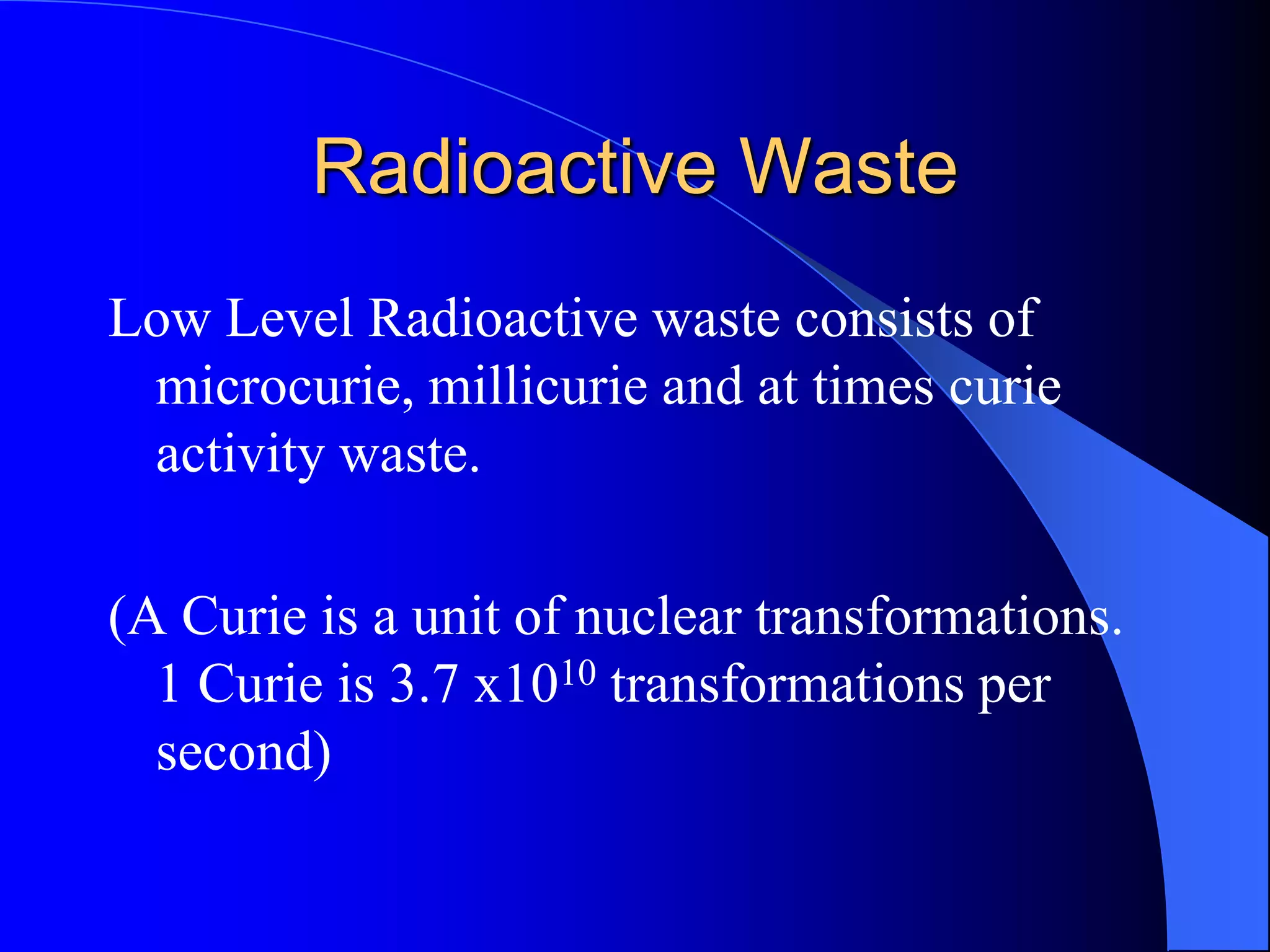 Radioactive Waste
Low Level Radioactive waste consists of
 microcurie, millicurie and at times curie
 activity waste.

(A Curie is a unit of nuclear transformations.
  1 Curie is 3.7 x1010 transformations per
  second)
 