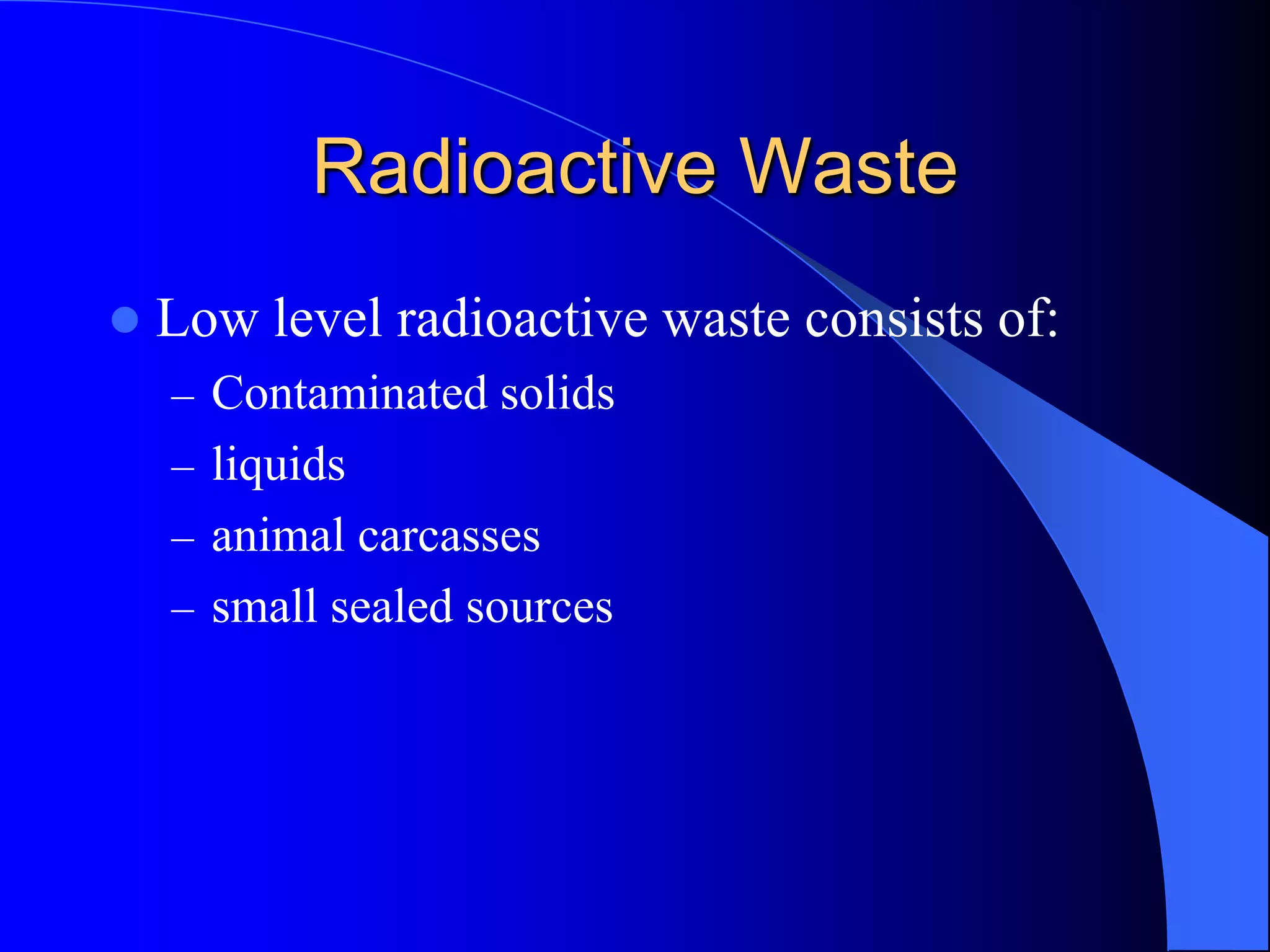 Radioactive Waste
   Low level radioactive waste consists of:
    – Contaminated solids
    – liquids
    – animal carcasses
    – small sealed sources
 