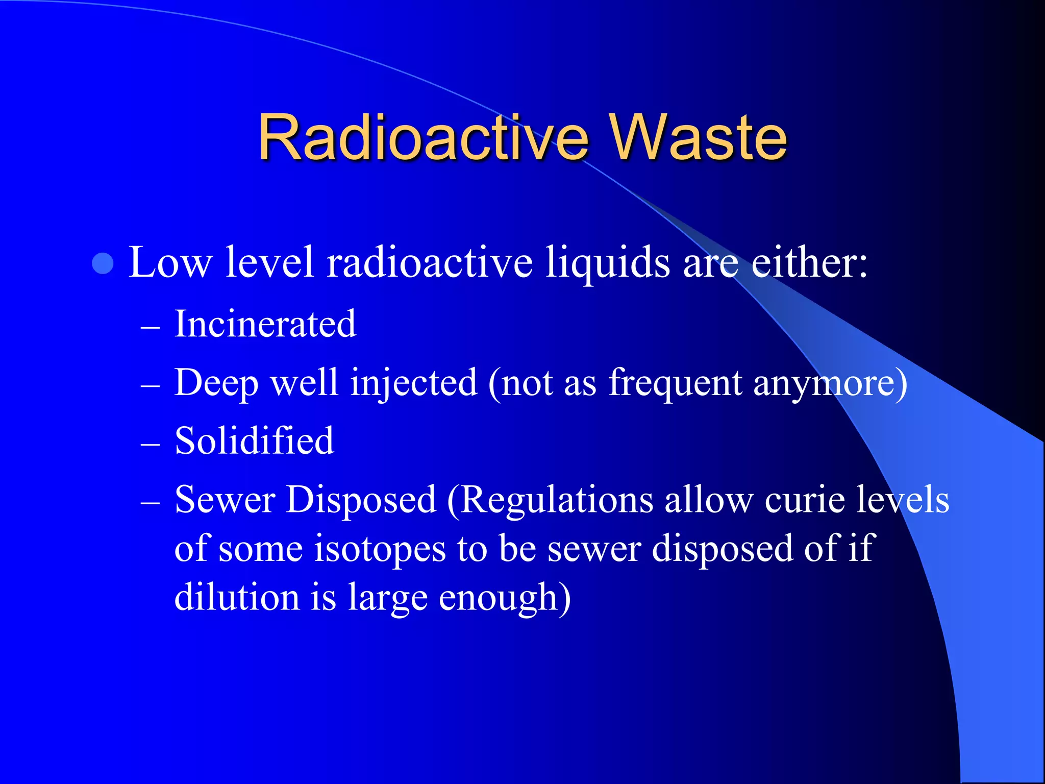 Radioactive Waste
   Low level radioactive liquids are either:
    – Incinerated
    – Deep well injected (not as frequent anymore)
    – Solidified
    – Sewer Disposed (Regulations allow curie levels
      of some isotopes to be sewer disposed of if
      dilution is large enough)
 