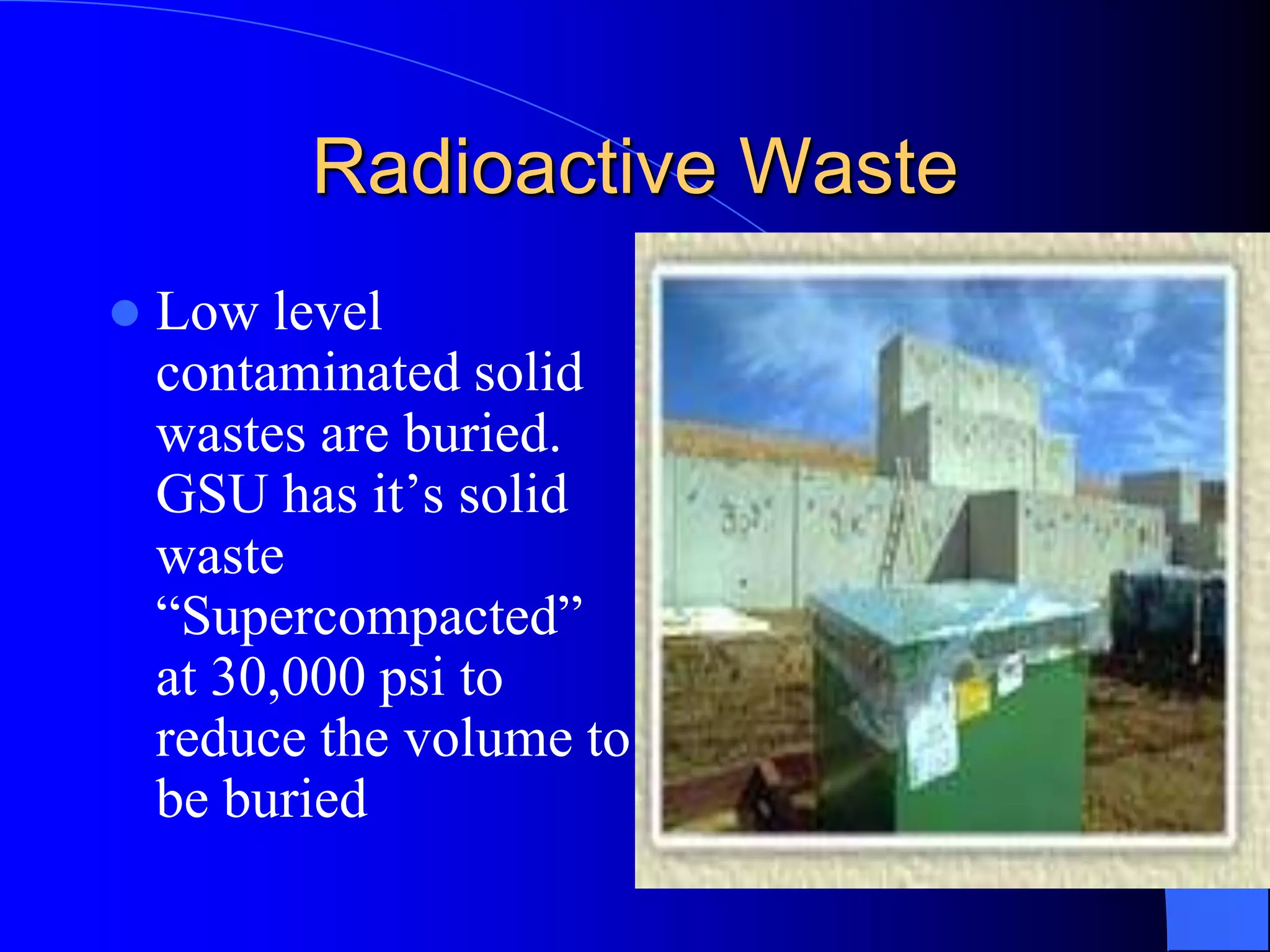 Radioactive Waste
   Low level
    contaminated solid
    wastes are buried.
    GSU has it’s solid
    waste
    “Supercompacted”
    at 30,000 psi to
    reduce the volume to
    be buried
 