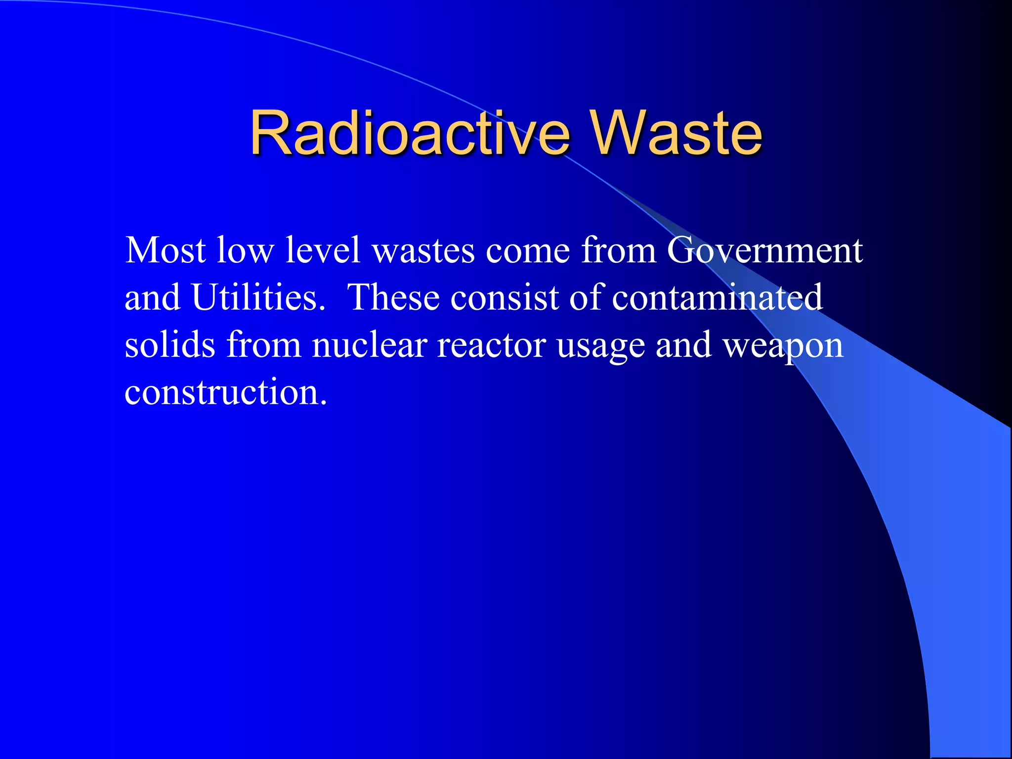 Radioactive Waste
Most low level wastes come from Government
and Utilities. These consist of contaminated
solids from nuclear reactor usage and weapon
construction.
 