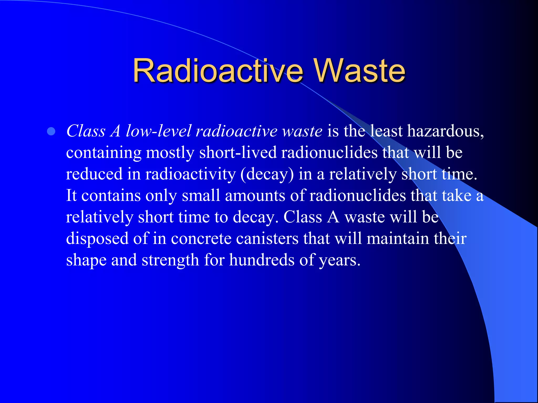 Radioactive Waste
   Class A low-level radioactive waste is the least hazardous,
    containing mostly short-lived radionuclides that will be
    reduced in radioactivity (decay) in a relatively short time.
    It contains only small amounts of radionuclides that take a
    relatively short time to decay. Class A waste will be
    disposed of in concrete canisters that will maintain their
    shape and strength for hundreds of years.
 