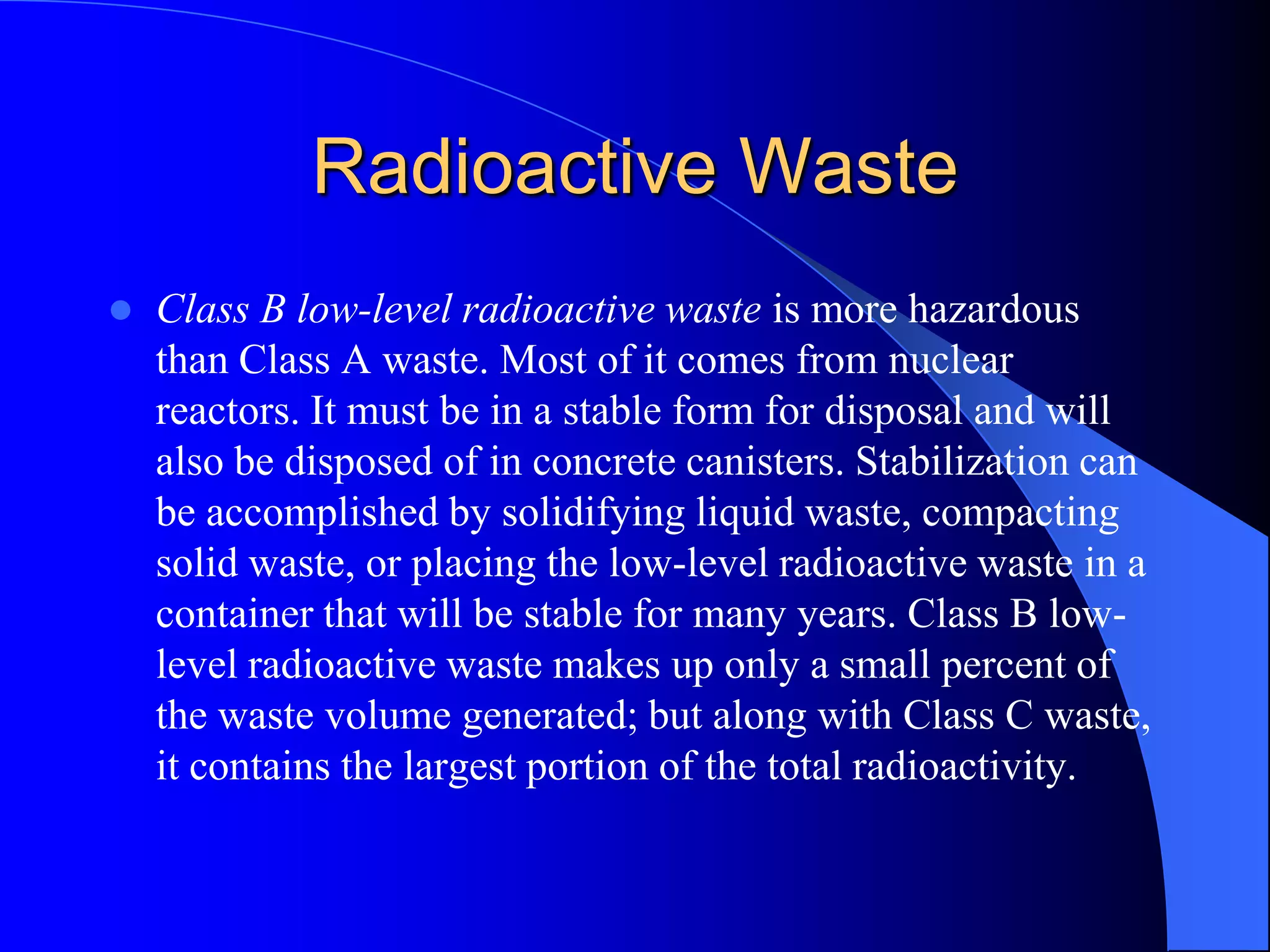 Radioactive Waste
   Class B low-level radioactive waste is more hazardous
    than Class A waste. Most of it comes from nuclear
    reactors. It must be in a stable form for disposal and will
    also be disposed of in concrete canisters. Stabilization can
    be accomplished by solidifying liquid waste, compacting
    solid waste, or placing the low-level radioactive waste in a
    container that will be stable for many years. Class B low-
    level radioactive waste makes up only a small percent of
    the waste volume generated; but along with Class C waste,
    it contains the largest portion of the total radioactivity.
 