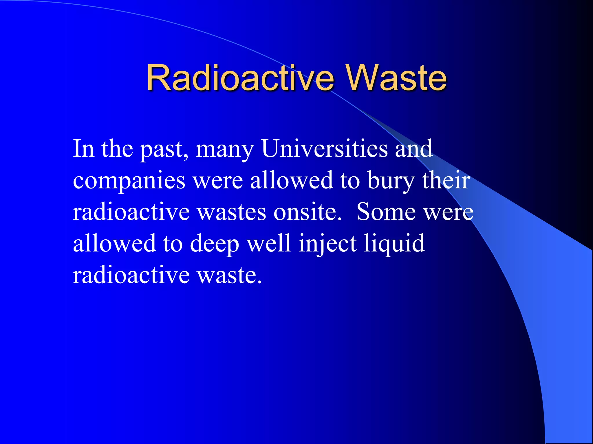 Radioactive Waste
In the past, many Universities and
companies were allowed to bury their
radioactive wastes onsite. Some were
allowed to deep well inject liquid
radioactive waste.
 