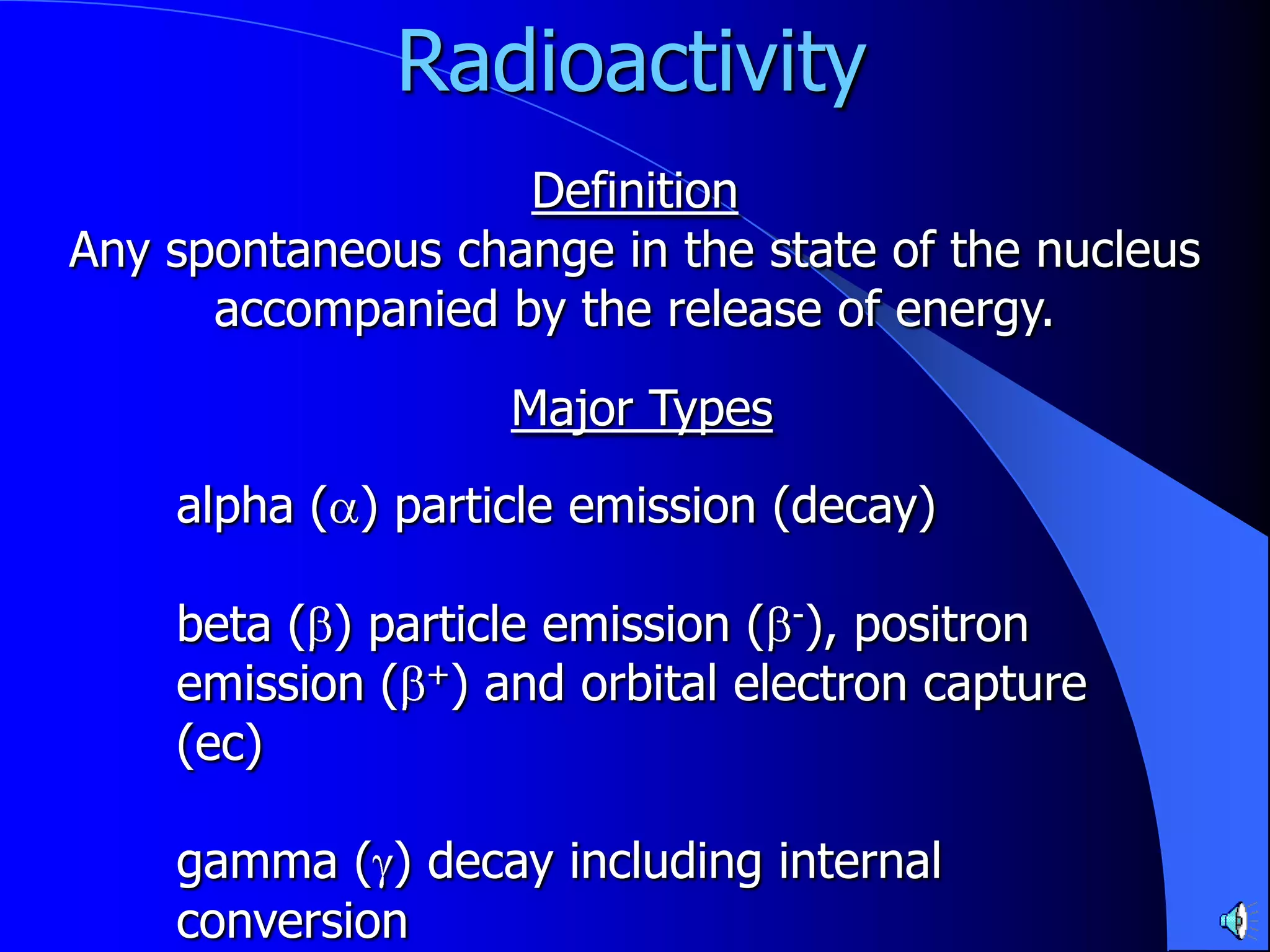 Radioactivity
                   Definition
Any spontaneous change in the state of the nucleus
      accompanied by the release of energy.

                   Major Types
    alpha ( ) particle emission (decay)

    beta ( ) particle emission ( -), positron
    emission ( +) and orbital electron capture
    (ec)

    gamma ( ) decay including internal
    conversion
 