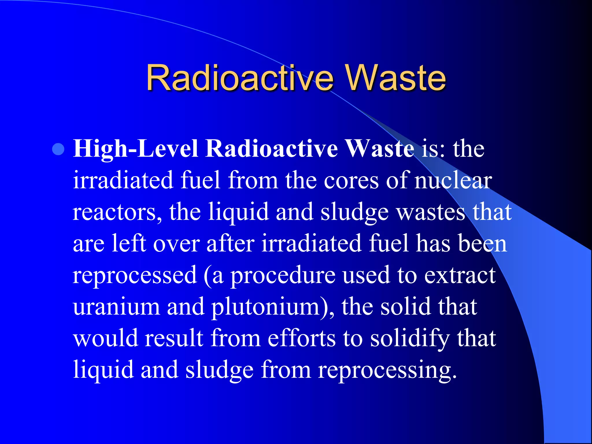 Radioactive Waste
   High-Level Radioactive Waste is: the
    irradiated fuel from the cores of nuclear
    reactors, the liquid and sludge wastes that
    are left over after irradiated fuel has been
    reprocessed (a procedure used to extract
    uranium and plutonium), the solid that
    would result from efforts to solidify that
    liquid and sludge from reprocessing.
 