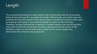Length
The conventional timing for a radio advert is 30 or 60 seconds with the 5Live advert
being 30 seconds long. If it exceeded the length of 60 seconds, you would create the
potential of losing the interest of the viewer which is something I certainly didn’t want
considering I was trying to persuade the listener to watch our documentary.
Therefore, we have followed the convention of length however ours was 60-seconds
long which still fits the conventions of what a radio advert should consist of. We
decided to make ours 60-seconds long in order to fit in more snippets and
information than what the real product did.
 