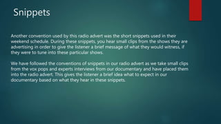 Snippets
Another convention used by this radio advert was the short snippets used in their
weekend schedule. During these snippets, you hear small clips from the shows they are
advertising in order to give the listener a brief message of what they would witness, if
they were to tune into these particular shows.
We have followed the conventions of snippets in our radio advert as we take small clips
from the vox pops and experts interviews from our documentary and have placed them
into the radio advert. This gives the listener a brief idea what to expect in our
documentary based on what they hear in these snippets.
 
