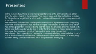 Presenters
In the real product, there is one main presenter who is the only voice heard other
than the voices heard in the snippets. This man is clear and slow in his tone in order
for his audience to gather the information he is providing on the upcoming weekend
schedule.
We have both followed and challenged conventions of a presenter when comparing
ours with this real product. We have challenged conventions in that our radio advert
has 2 main presenters with one being heard before the snippets are introduced and 1
being heard afterwards; we did this in order for the listener to hear 2 separate voices
therefore they don’t get bored of hearing the same voice throughout.
We followed the convention of having the presenters relatively slow and clear tone of
voice; this is conventional because the listener wouldn’t be interested in attempting
to listen if they cannot understand what the presenters are saying.
 