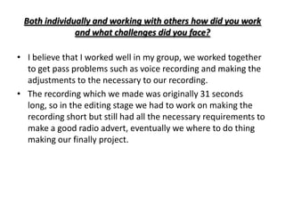 Both individually and working with others how did you work
              and what challenges did you face?

• I believe that I worked well in my group, we worked together
  to get pass problems such as voice recording and making the
  adjustments to the necessary to our recording.
• The recording which we made was originally 31 seconds
  long, so in the editing stage we had to work on making the
  recording short but still had all the necessary requirements to
  make a good radio advert, eventually we where to do thing
  making our finally project.
 