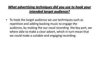 What advertising techniques did you use to hook your
              intended target audience?

• To hook the target audience we use techniques such as
  repetition and adding backing music to engage the
  audience, by making the our vocal recording the key part, we
  where able to make a clear advert, which in turn mean that
  we could make a suitable and engaging recording.
 