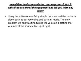 How did technology enable the creative process? Was it
  difficult to use any of the equipment and did you learn any
                               skills?

• Using the software was fairly simple once we had the basics in
  place, such as our recording and backing music. The only
  problem we had was fine tuning the voice an d getting the
  volumes of the sound effects just right.
 