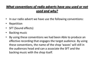 What conventions of radio adverts have you used or not
                   used and why?

•   In our radio advert we have use the following conventions:
•   Repetition
•   SFT (Sound effects)
•   Backing music
•   By using these conventions we had been Able to produce an
    effective recording that engages the target audience. By using
    these conventions, the name of the shop ‘waves’ will still in
    the audiences head and can a associate the SFT and the
    backing music with the shop itself.
 