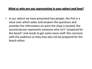 What or who are you representing in your advert and how?


• In our advert we have presented two people, the first is a
  voice over which askes and answers the questions and
  provides the information on were the shop is located, the
  second person represents someone who isn’t “prepared for
  the beach” and needs to get some more stuff. this connects
  with the audience as they may also not be prepared for the
  beach either.
 
