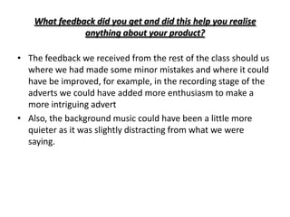 What feedback did you get and did this help you realise
               anything about your product?

• The feedback we received from the rest of the class should us
  where we had made some minor mistakes and where it could
  have be improved, for example, in the recording stage of the
  adverts we could have added more enthusiasm to make a
  more intriguing advert
• Also, the background music could have been a little more
  quieter as it was slightly distracting from what we were
  saying.
 
