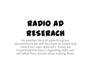 RADIO AD
        RESERACH
     As another form of advertising our
documentary we will also have to create and
    record our own radio ad's. Today we
 researched the basic's regarding radio ad's
 and what they involve when making them.
 