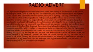 RADIO ADVERT
The digital technologies which I used in my radio advert were simply an accumulation of the various
technologies which I used in both my hard and soft stories, and also my weather report. As my radio
advert was my final task made within my construction unit of my blog, I was very comfortable and
confident with which technologies to use. To begin with, I used my iPhone ‘Voice Memo’s’ app to
record my presenter reading my prepared radio advert script. I found that this app provides just as
good quality results as the Dictaphone does, which was an advantage for me as I could also cut, trim
and edit the volume on my phone with ease. I then imported my voice recording file into Corel, along
with the sound file of my Title Sequence theme tune. Corel allowed me to edit the volumes of
overlaying sound files, which resulted in my presenter being significantly louder than the theme tune;
creating a relaxed atmosphere with the quiet – yet prominent – continuation of my brand identity
flowing throughout my ancillary text via my theme tune. As my theme tune was too short to cover the
whole dialogue of my presenter, I trimmed the sound file 3 times on Corel; pausing the sound file at a
climax in the music, creating the illusion that the sound file is not edited, just extended and is longer. I
left the climax of my theme tune until the end, right after my presenter has said “See you then” to
deliver to the climax and provide maximum effect.
 