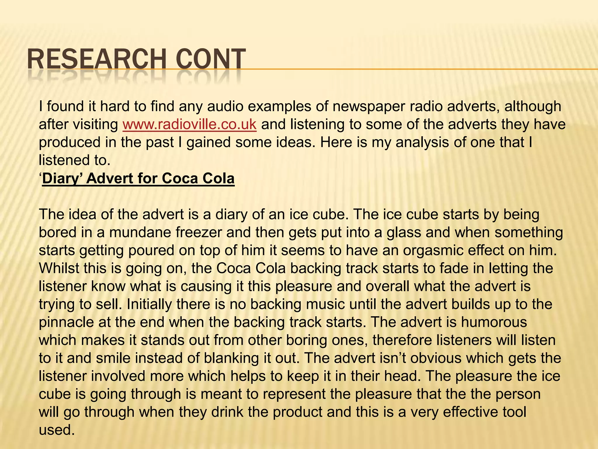 Research contI found it hard to find any audio examples of newspaper radio adverts, although after visiting www.radioville.co.uk and listening to some of the adverts they have produced in the past I gained some ideas. Here is my analysis of one that I listened to.‘Diary’ Advert for Coca ColaThe idea of the advert is a diary of an ice cube. The ice cube starts by being bored in a mundane freezer and then gets put into a glass and when something starts getting poured on top of him it seems to have an orgasmic effect on him. Whilst this is going on, the Coca Cola backing track starts to fade in letting the listener know what is causing it this pleasure and overall what the advert is trying to sell. Initially there is no backing music until the advert builds up to the pinnacle at the end when the backing track starts. The advert is humorous which makes it stands out from other boring ones, therefore listeners will listen to it and smile instead of blanking it out. The advert isn’t obvious which gets the listener involved more which helps to keep it in their head. The pleasure the ice cube is going through is meant to represent the pleasure that the the person will go through when they drink the product and this is a very effective tool used.