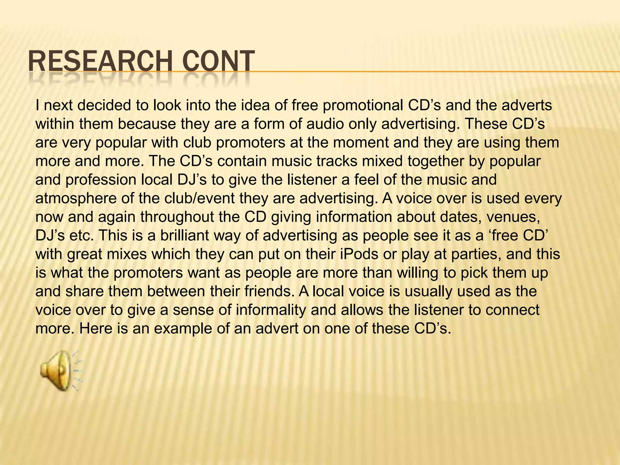 Research contI next decided to look into the idea of free promotional CD’s and the adverts within them because they are a form of audio only advertising. These CD’s are very popular with club promoters at the moment and they are using them more and more. The CD’s contain music tracks mixed together by popular and profession local DJ’s to give the listener a feel of the music and atmosphere of the club/event they are advertising. A voice over is used every now and again throughout the CD giving information about dates, venues, DJ’s etc. This is a brilliant way of advertising as people see it as a ‘free CD’ with great mixes which they can put on their iPods or play at parties, and this is what the promoters want as people are more than willing to pick them up and share them between their friends. A local voice is usually used as the voice over to give a sense of informality and allows the listener to connect more. Here is an example of an advert on one of these CD’s.