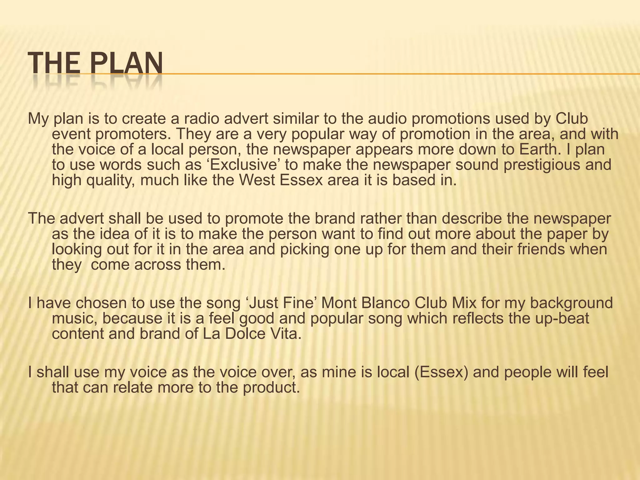 The planMy plan is to create a radio advert similar to the audio promotions used by Club event promoters. They are a very popular way of promotion in the area, and with the voice of a local person, the newspaper appears more down to Earth. I plan to use words such as ‘Exclusive’ to make the newspaper sound prestigious and high quality, much like the West Essex area it is based in.  The advert shall be used to promote the brand rather than describe the newspaper as the idea of it is to make the person want to find out more about the paper by looking out for it in the area and picking one up for them and their friends when they  come across them.I have chosen to use the song ‘Just Fine’ Mont Blanco Club Mix for my background music, because it is a feel good and popular song which reflects the up-beat content and brand of La Dolce Vita.I shall use my voice as the voice over, as mine is local (Essex) and people will feel that can relate more to the product. 