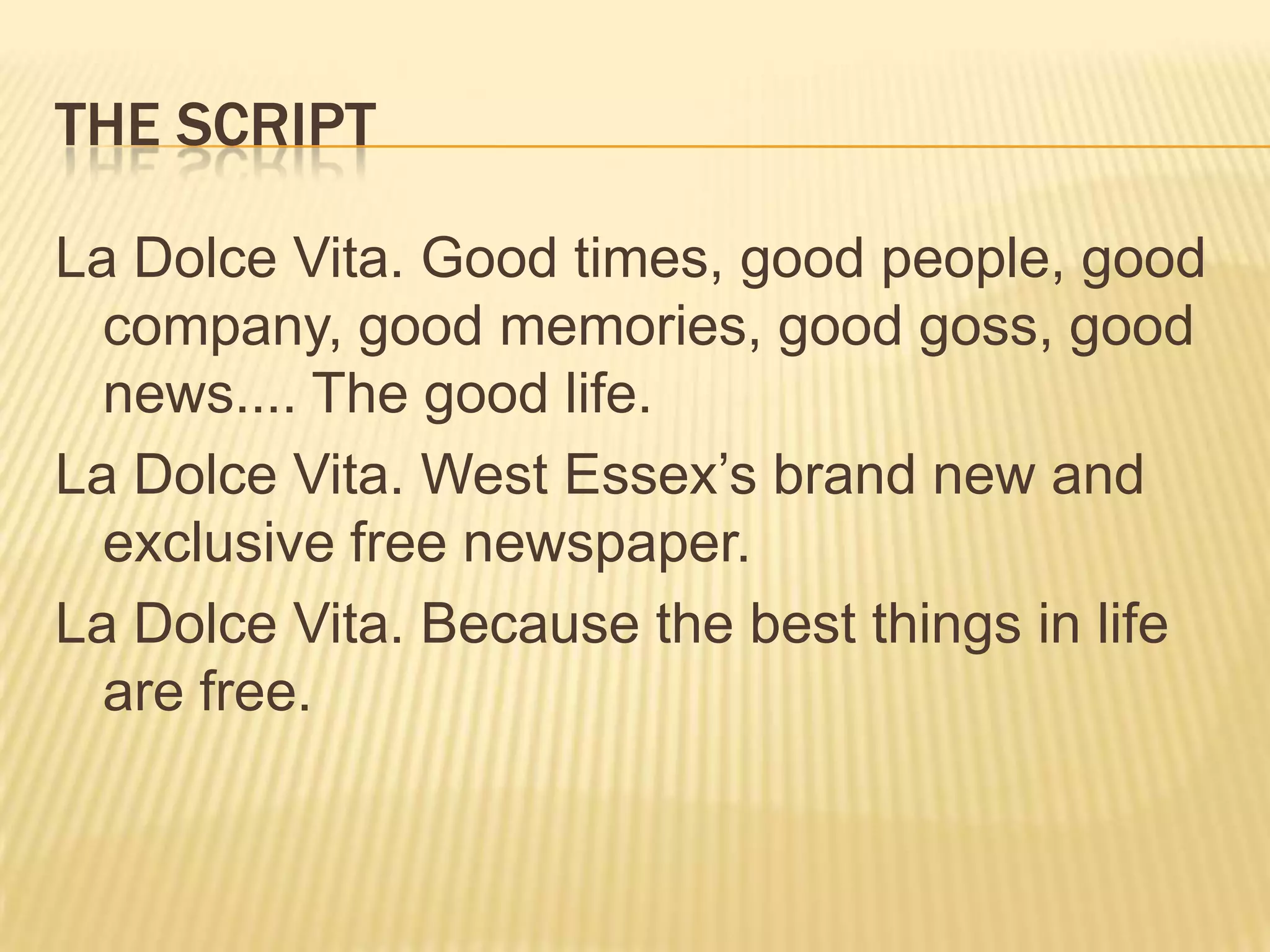 The scriptLa Dolce Vita. Good times, good people, good company, good memories, good goss, good news.... The good life.La Dolce Vita. West Essex’s brand new and exclusive free newspaper.La Dolce Vita. Because the best things in life are free.