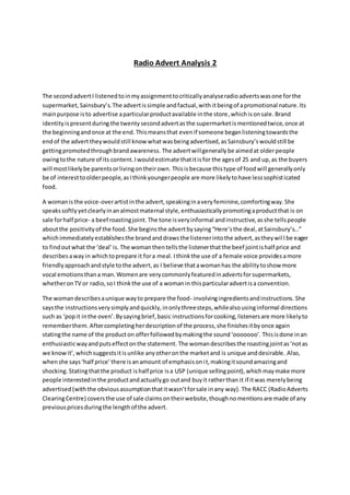 Radio Advert Analysis 2 
The second advert I listened to in my assignment to critically analyse radio adverts was one for the 
supermarket, Sainsbury’s. The advert is simple and factual, with it being of a promotional nature. Its 
main purpose is to advertise a particular product available in the store, which is on sale. Brand 
identity is present during the twenty second advert as the supermarket is mentioned twice, once at 
the beginning and once at the end. This means that even if someone began listening towards the 
end of the advert they would still know what was being advertised, as Sainsbury’s would still be 
getting promoted through brand awareness. The advert will generally be aimed at older people 
owing to the nature of its content. I would estimate that it is for the ages of 25 and up, as the buyers 
will most likely be parents or living on their own. This is because this type of food will generally only 
be of interest to older people, as I think younger people are more likely to have less sophist icated 
food. 
A woman is the voice-over artist in the advert, speaking in a very feminine, comforting way. She 
speaks softly yet clearly in an almost maternal style, enthusiastically promoting a product that is on 
sale for half price- a beef roasting joint. The tone is very informal and instructive, as she tells people 
about the positivity of the food. She begins the advert by saying “Here’s the deal, at Sainsbury’s…” 
which immediately establishes the brand and draws the listener into the advert, as they wil l be eager 
to find out what the ‘deal’ is. The woman then tells the listener that the beef joint is half price and 
describes a way in which to prepare it for a meal. I think the use of a female voice provides a more 
friendly approach and style to the advert, as I believe that a woman has the ability to show more 
vocal emotions than a man. Women are very commonly featured in adverts for supermarkets, 
whether on TV or radio, so I think the use of a woman in this particular advert is a convention. 
The woman describes a unique way to prepare the food- involving ingredients and instructions. She 
says the instructions very simply and quickly, in only three steps, while also using informal directions 
such as ‘pop it in the oven’. By saying brief, basic instructions for cooking, listeners are more likely to 
remember them. After completing her description of the process, she finishes it by once again 
stating the name of the product on offer followed by making the sound ‘ooooooo’. This is done in an 
enthusiastic way and puts effect on the statement. The woman describes the roasting joint as ‘not as 
we know it’, which suggests it is unlike any other on the market and is unique and desirable. Also, 
when she says ‘half price’ there is an amount of emphasis on i t, making it sound amazing and 
shocking. Stating that the product is half price is a USP (unique selling point), which may make more 
people interested in the product and actually go out and buy it rather than it if it was merely being 
advertised (with the obvious assumption that it wasn’t for sale in any way). The RACC (Radio Adverts 
Clearing Centre) covers the use of sale claims on their website, though no mentions are made of any 
previous prices during the length of the advert. 
 