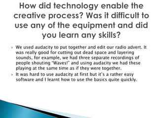    We used audacity to put together and edit our radio advert. It
    was really good for cutting out dead space and layering
    sounds, for example, we had three separate recordings of
    people shouting “Waves!” and using audacity we had these
    playing at the same time as if they were together.
   It was hard to use audacity at first but it’s a rather easy
    software and I learnt how to use the basics quite quickly.
 