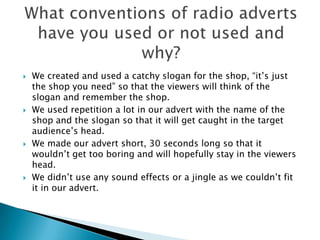    We created and used a catchy slogan for the shop, “it’s just
    the shop you need” so that the viewers will think of the
    slogan and remember the shop.
   We used repetition a lot in our advert with the name of the
    shop and the slogan so that it will get caught in the target
    audience’s head.
   We made our advert short, 30 seconds long so that it
    wouldn’t get too boring and will hopefully stay in the viewers
    head.
   We didn’t use any sound effects or a jingle as we couldn’t fit
    it in our advert.
 