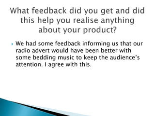    We had some feedback informing us that our
    radio advert would have been better with
    some bedding music to keep the audience’s
    attention. I agree with this.
 