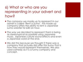 6) What or who are you
representing in your advert and
how?
 The company we made up to represent in our
advert is called ‘Rent a Sumo’, this made up
company offers the ability to rent a Japanese
sumo wrestler for £40 an hour.
 The way we decided to represent them is being
as stereotypical as possible using Japanese
music, Japanese culture sound effects and even
a Japanese word at the end.
 We did this because we thought if there was a
company that actually did offer this Sumo that is
how they would represent themselves. We also
used comedy as it is a funny company and
concept.
 