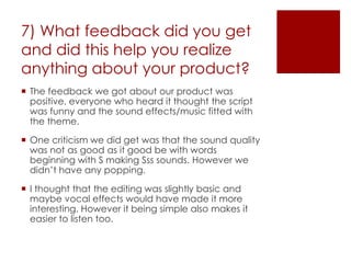 7) What feedback did you get
and did this help you realize
anything about your product?
 The feedback we got about our product was
positive, everyone who heard it thought the script
was funny and the sound effects/music fitted with
the theme.
 One criticism we did get was that the sound quality
was not as good as it good be with words
beginning with S making Sss sounds. However we
didn’t have any popping.
 I thought that the editing was slightly basic and
maybe vocal effects would have made it more
interesting. However it being simple also makes it
easier to listen too.
 
