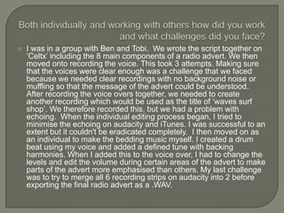    I was in a group with Ben and Tobi. We wrote the script together on
    ‘Celtx’ including the 8 main components of a radio advert. We then
    moved onto recording the voice. This took 3 attempts. Making sure
    that the voices were clear enough was a challenge that we faced
    because we needed clear recordings with no background noise or
    muffling so that the message of the advert could be understood.
    After recording the voice overs together, we needed to create
    another recording which would be used as the title of ‘waves surf
    shop’. We therefore recorded this, but we had a problem with
    echoing. When the individual editing process began, I tried to
    minimise the echoing on audacity and iTunes. I was successful to an
    extent but it couldn't be eradicated completely. I then moved on as
    an individual to make the bedding music myself. I created a drum
    beat using my voice and added a defined tune with backing
    harmonies. When I added this to the voice over, I had to change the
    levels and edit the volume during certain areas of the advert to make
    parts of the advert more emphasised than others. My last challenge
    was to try to merge all 6 recording strips on audacity into 2 before
    exporting the final radio advert as a .WAV.
 