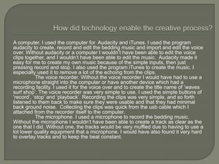 A computer. I used the computer for Audacity and iTunes. I used the program
audacity to create, record and edit the bedding music and import and edit the voice
over. Without audacity or a computer I wouldn’t have been able to edit the voice
clips together, and I wouldn’t have been able to edit the music. Audacity made it
easy for me to create my own music because of the simple inputs, then just
pressing record and stop. I also used the program iTunes to create the music. I
especially used it to remove a lot of the echoing from the clips.
           The voice recorder. Without the voice recorder I would have had to use a
microphone straight into the computer or have another device which had a
recording facility. I used it for the voice over and to create the title name of ‘waves
surf shop’. The voice recorder was very simple to use. I used the simple buttons of
‘record’, ‘stop’ and ‘playback’. Recording the clips was very simple, and so forth
listened to them back to make sure they were usable and that they had minimal
back ground noise. Collecting the clips was quick from the usb cable which I
attached from the recorder itself to the computer.
           The microphone. I used a microphone to record the bedding music.
Without the microphone I wouldn’t have been able to create a track as clear as the
one that I did. Without one, the tracks would be very muffled due to having to use a
lot lower quality equipment that a microphone. I would have also found it very hard
to overlay tracks and to keep the beat constant.
 