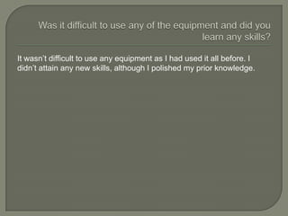 It wasn’t difficult to use any equipment as I had used it all before. I
didn’t attain any new skills, although I polished my prior knowledge.
 